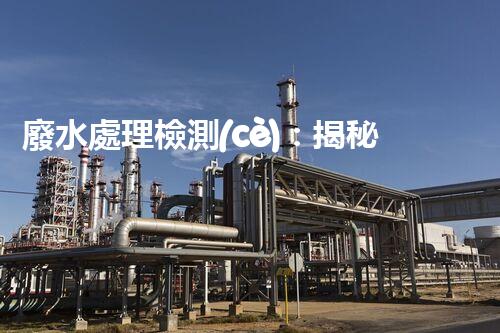 廢水處理檢測(cè)：揭秘隱藏的污染源，保護(hù)環(huán)境大計(jì)！